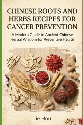 Chinese Roots and Herbs Recipes for Cancer Prevention: A Practical Guide to Traditional Recipes for Cancer Risk Reduction, Immune Strength, and Lifelo by Hou, Jie