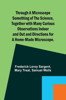 Through a Microscope Something of the Science, Together with many Curious Observations Indoor and Out and Directions for a Home-made Microscope. by Sargent, Frederick Leroy