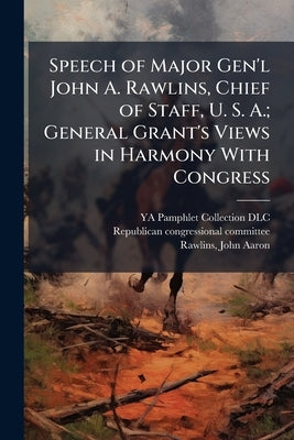 Speech of Major Gen'l John A. Rawlins, Chief of Staff, U. S. A.; General Grant's Views in Harmony With Congress by Ya Pamphlet Collection (Library of Congr