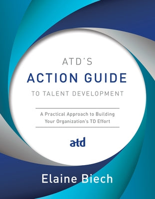 Atd's Action Guide to Talent Development: A Practical Approach to Building Your Organization's TD Effort by Biech, Elaine
