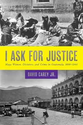 I Ask for Justice: Maya Women, Dictators, and Crime in Guatemala, 1898-1944 by Carey, David