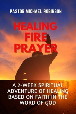 Healing Fire Prayer: A 2-Week Spiritual Adventure of Healing Based on Faith in the Word of God by Robinson, Pastor Michael