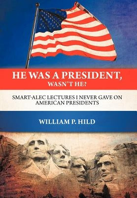 He Was A President, Wasn't He?: Smart-Alec Lectures I Never Gave On American Presidents by Hild, William P.