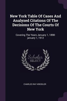New York Table Of Cases And Analyzed Citations Of The Decisions Of The Courts Of New York: Covering The Years January 1, 1898-january 1, 1912 by Kreidler, Charles Ray