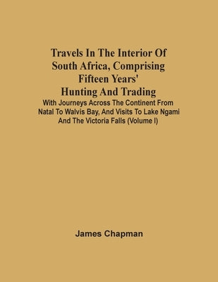 Travels In The Interior Of South Africa, Comprising Fifteen Years' Hunting And Trading; With Journeys Across The Continent From Natal To Walvis Bay, A by Chapman, James