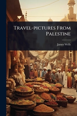 Travel-pictures From Palestine by Wells, James