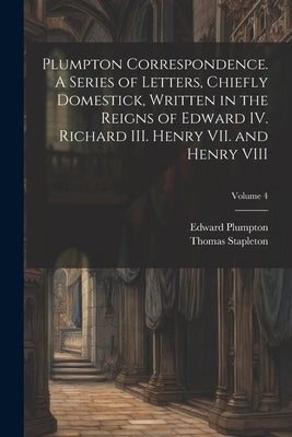 Plumpton Correspondence. A Series of Letters, Chiefly Domestick, Written in the Reigns of Edward IV. Richard III. Henry VII. and Henry VIII; Volume 4 by Stapleton, Thomas