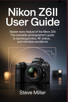 Nikon Z6II User Guide: Master Every Feature of the Nikon Z6II: The Complete Photographer's Guide to Stunning Photos, 4K Videos, and Mirrorless Excelle by Miller, Steve