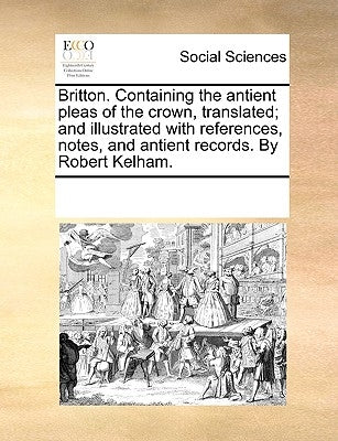 Britton. Containing the Antient Pleas of the Crown, Translated; And Illustrated with References, Notes, and Antient Records. by Robert Kelham. by Multiple Contributors