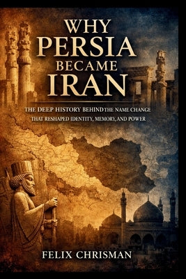 Why Persia Became Iran: The Deep History Behind the Name Change That Reshaped Identity, Memory, and Power by Chrisman, Felix