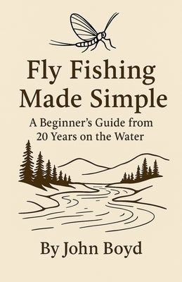 Fly Fishing Made Simple: A Beginner's Guide from 20 Years on the Water by Boyd, John