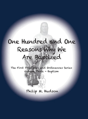 One Hundred and One Reasons Why We Are Baptized: The First Principles and Ordinances Series Volume 3 by Hudson, Philip M.