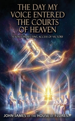 The Day My Voice Entered the Courts of Heaven: A Throne Bound Decree of Dominion and Deliverance, A Kingdom Mandate That Ends Cycles and Commands Real by Of the House of Flores (R), John-James