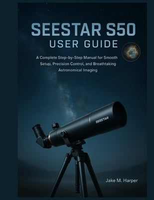 Seestar S50 User Guide: A Complete Step-by-Step Manual for Smooth Setup, Precision Control, and Breathtaking Astronomical Imaging by Harper, Jake M.