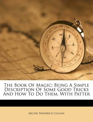 The Book of Magic: Being a Simple Description of Some Good Tricks and How to Do Them, with Patter by Collins, Archie Frederick
