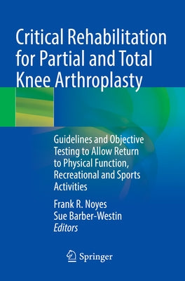 Critical Rehabilitation for Partial and Total Knee Arthroplasty: Guidelines and Objective Testing to Allow Return to Physical Function, Recreational a by Noyes, Frank R.