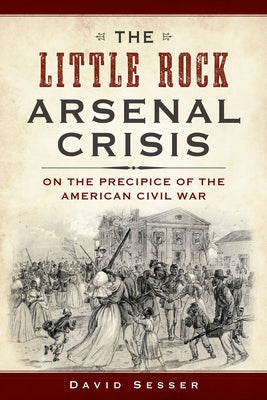 The Little Rock Arsenal Crisis: On the Precipice of the American Civil War by Sesser, David