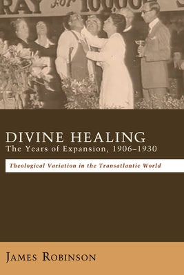 Divine Healing: The Years of Expansion, 1906-1930: Theological Variation in the Transatlantic World by Robinson, James