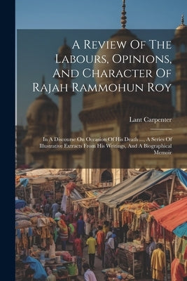 A Review Of The Labours, Opinions, And Character Of Rajah Rammohun Roy: In A Discourse On Occasion Of His Death ..., A Series Of Illustrative Extracts by Carpenter, Lant