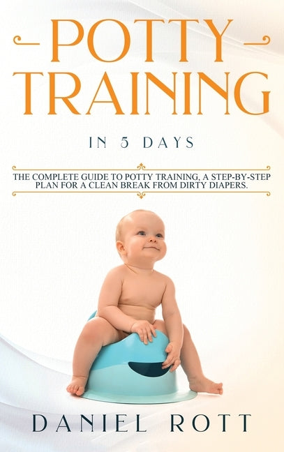Potty Training in 5 Day: The Complete Guide to Potty Training, A Step-by-Step Plan for a Clean Break from Dirty Diapers by Rott, Daniel