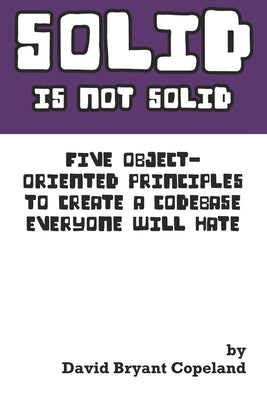 SOLID is not Solid: Five Object-Oriented Principles To Create a Codebase Everyone Will Hate by Copeland, David Bryant