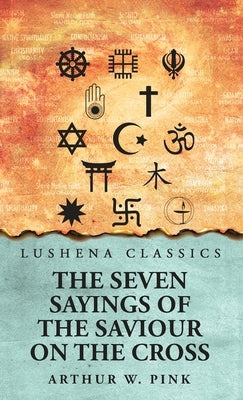 The Seven Sayings of the Saviour on the Cross by Arthur W Pink