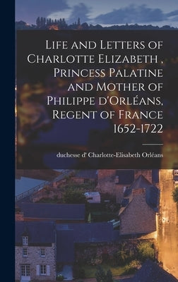 Life and Letters of Charlotte Elizabeth [microform], Princess Palatine and Mother of Philippe D'Orléans, Regent of France 1652-1722 by Orléans, Charlotte-Elisabeth Duchesse