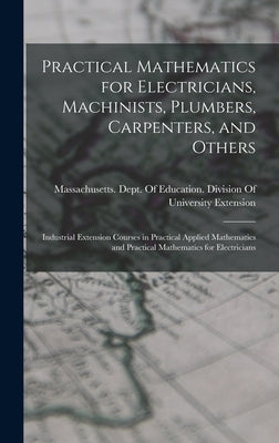 Practical Mathematics for Electricians, Machinists, Plumbers, Carpenters, and Others: Industrial Extension Courses in Practical Applied Mathematics an by Massachusetts Dept of Education Di