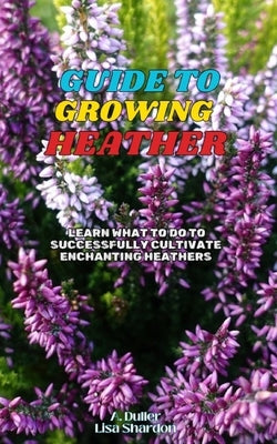 Guide to Growing Heather: Learn what to do to successfully cultivate enchanting Heathers by Shardon, Lisa