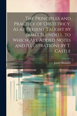 The Principles and Practice of Obstetricy, As at Present Taught by James Blundell. to Which Are Added Notes and Illustrations by T. Castle by Blundell, James