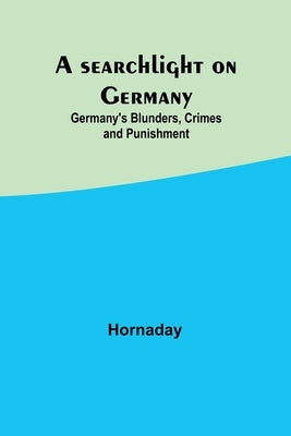 A searchlight on Germany: Germany's Blunders, Crimes and Punishment by Hornaday
