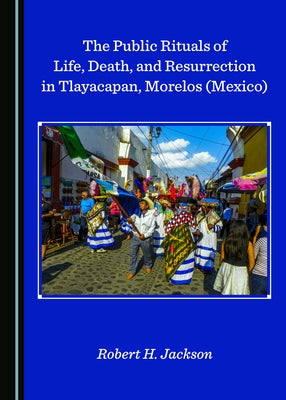 The Public Rituals of Life, Death, and Resurrection in Tlayacapan, Morelos (Mexico) by Jackson, Robert H.