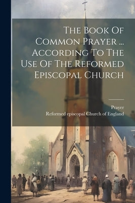 The Book Of Common Prayer ... According To The Use Of The Reformed Episcopal Church by Reformed Episcopal Church of England