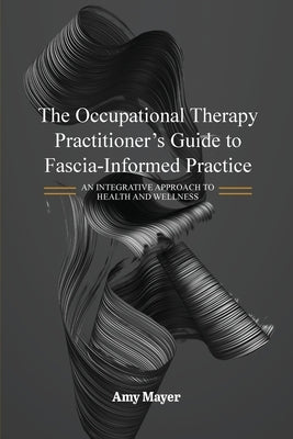 The Occupational Therapy Practitioner's Guide to Fascia-Informed Practice: An Integrative Approach to Health and Wellness by Mayer, Amy