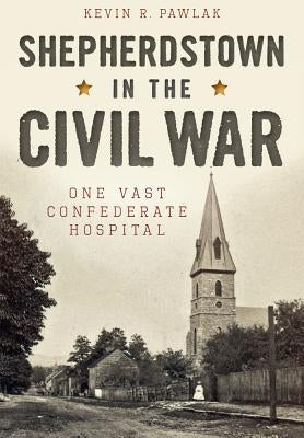 Shepherdstown in the Civil War:: One Vast Confederate Hospital by Pawlak, Kevin R.