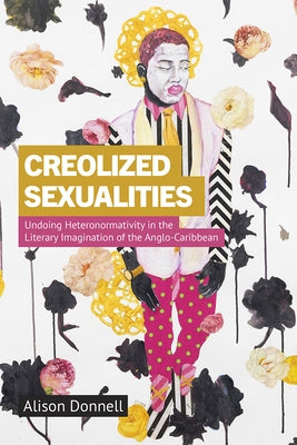 Creolized Sexualities: Undoing Heteronormativity in the Literary Imagination of the Anglo-Caribbean by Donnell, Alison