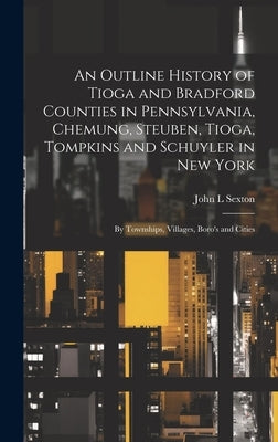 An Outline History of Tioga and Bradford Counties in Pennsylvania, Chemung, Steuben, Tioga, Tompkins and Schuyler in New York: By Townships, Villages, by Sexton, John L.