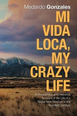Mi Vida Loca, My Crazy Life: A Biographical and Historical Account of the Life of a Native New Mexican in the Twentieth Century by Gonzales, Medardo