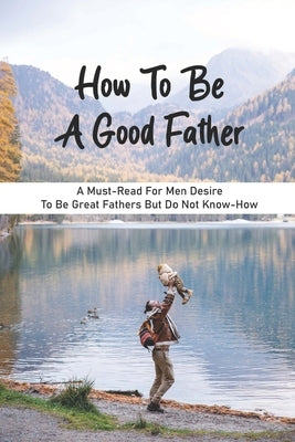 How To Be A Good Father: A Must-Read For Men Desire To Be Great Fathers But Do Not Know-How: Good Books On Fathering by Nantanapibul, Colby