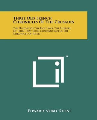 Three Old French Chronicles Of The Crusades: The History Of The Holy War; The History Of Them That Took Constantinople; The Chronicle Of Reims by Stone, Edward Noble