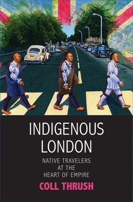 Indigenous London: Native Travelers at the Heart of Empire by Thrush, Coll