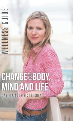 Change Your Body, Mind and Life: Wellness Guide by Daniela Gjurisic Lojkova