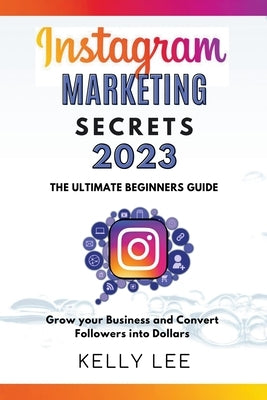 Instagram Marketing Secrets 2023 The Ultimate Beginners Guide Grow your Business and Convert Followers into Dollars by Lee, Kelly