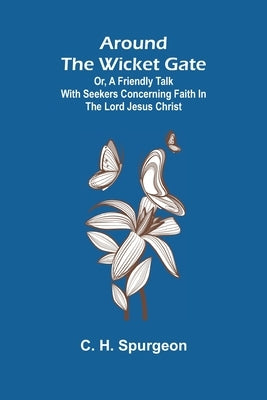 Around the Wicket Gate; or, a friendly talk with seekers concerning faith in the Lord Jesus Christ by C H Spurgeon