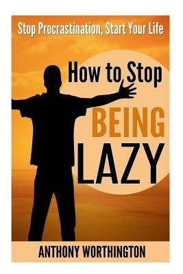 How to Stop Being Lazy: Stop Procrastination, Start Your Life by Worthington, Anthony