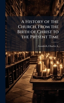 A History of the Church, From the Birth of Christ to the Present Time by Goodrich, Charles a. 1790-1862