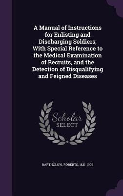 A Manual of Instructions for Enlisting and Discharging Soldiers; With Special Reference to the Medical Examination of Recruits, and the Detection of D by Bartholow, Roberts
