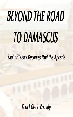 Beyond the Road to Damascus: Saul of Tarsus Becomes Paul the Apostle by Roundy, Ferrel Glade