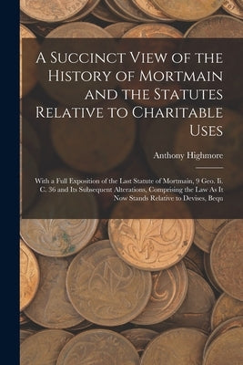 A Succinct View of the History of Mortmain and the Statutes Relative to Charitable Uses: With a Full Exposition of the Last Statute of Mortmain, 9 Geo by Highmore, Anthony