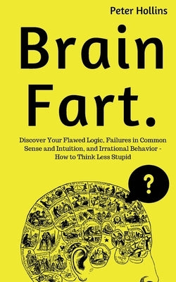 Brain Fart: Discover Your Flawed Logic, Failures in Common Sense and Intuition, and Irrational Behavior - How to Think Less Stupid by Hollins, Peter